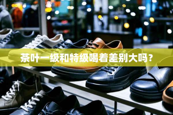 茶叶一级和特级喝着差别大吗？
