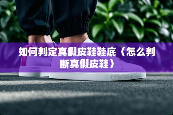如何判定真假皮鞋鞋底（怎么判断真假皮鞋）