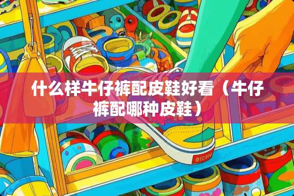 什么样牛仔裤配皮鞋好看（牛仔裤配哪种皮鞋）