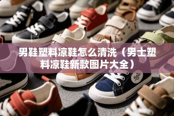 男鞋塑料凉鞋怎么清洗（男士塑料凉鞋新款图片大全）
