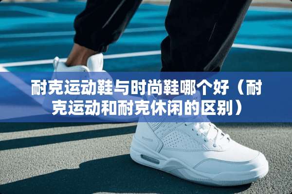 耐克运动鞋与时尚鞋哪个好（耐克运动和耐克休闲的区别）