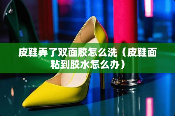 皮鞋弄了双面胶怎么洗（皮鞋面粘到胶水怎么办）