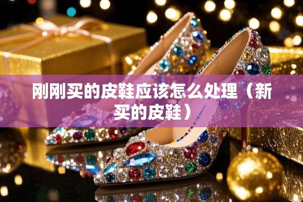 刚刚买的皮鞋应该怎么处理（新买的皮鞋）