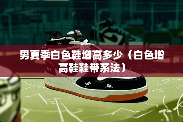 男夏季白色鞋增高多少（白色增高鞋鞋带系法）