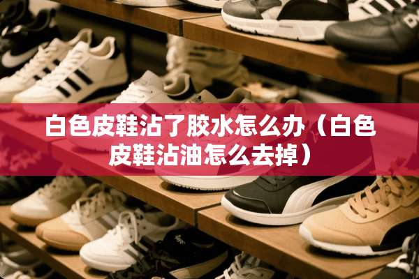 白色皮鞋沾了胶水怎么办（白色皮鞋沾油怎么去掉）