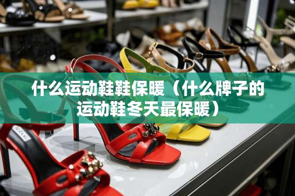 什么运动鞋鞋保暖（什么牌子的运动鞋冬天最保暖）
