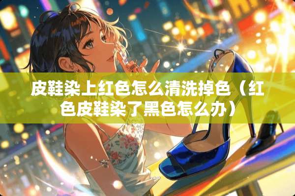 皮鞋染上红色怎么清洗掉色（红色皮鞋染了黑色怎么办）