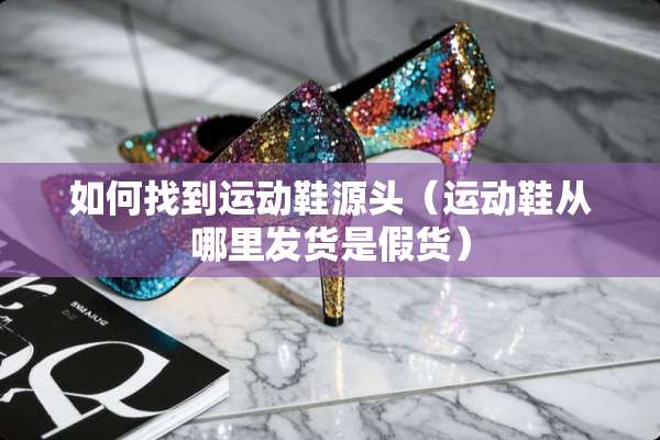 如何找到运动鞋源头（运动鞋从哪里发货是假货）
