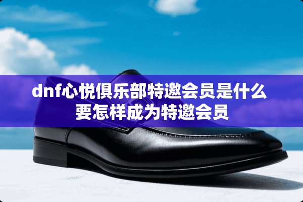 dnf心悦俱乐部特邀会员是什么 要怎样成为特邀会员
