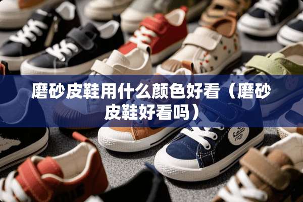 磨砂皮鞋用什么颜色好看（磨砂皮鞋好看吗）