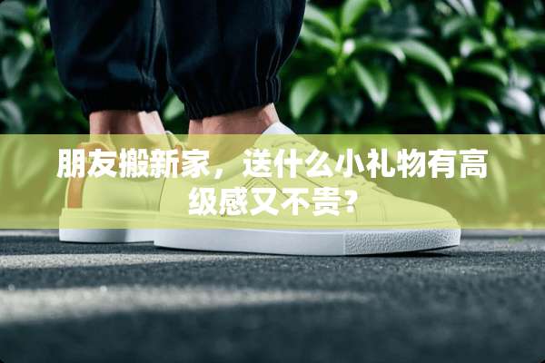朋友搬新家，送什么小礼物有高级感又不贵？