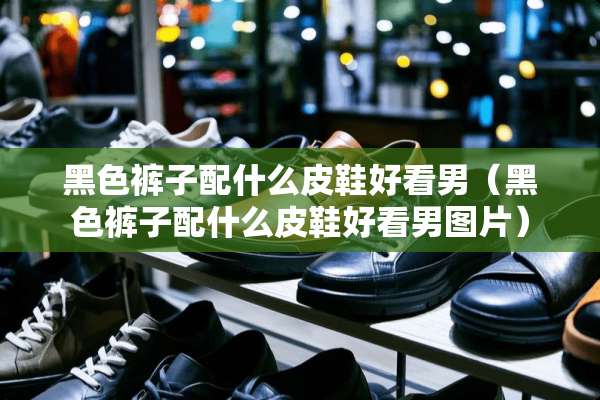黑色裤子配什么皮鞋好看男（黑色裤子配什么皮鞋好看男图片）