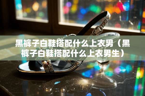 黑裤子白鞋搭配什么上衣男（黑裤子白鞋搭配什么上衣男生）