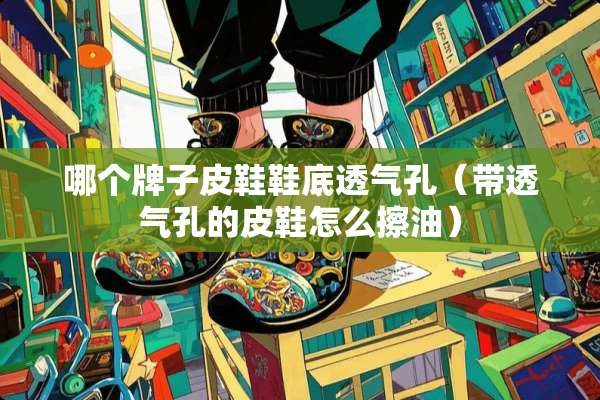 哪个牌子皮鞋鞋底透气孔（带透气孔的皮鞋怎么擦油）