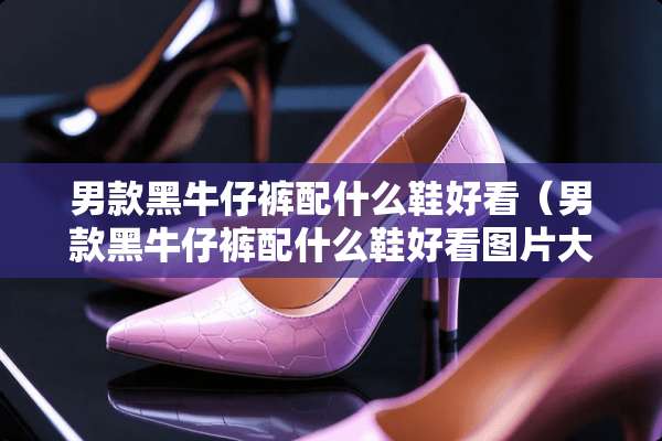 男款黑牛仔裤配什么鞋好看（男款黑牛仔裤配什么鞋好看图片大全）