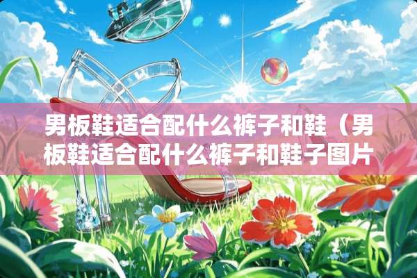 男板鞋适合配什么裤子和鞋（男板鞋适合配什么裤子和鞋子图片）