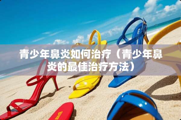 青少年鼻炎如何治疗（青少年鼻炎的最佳治疗方法）