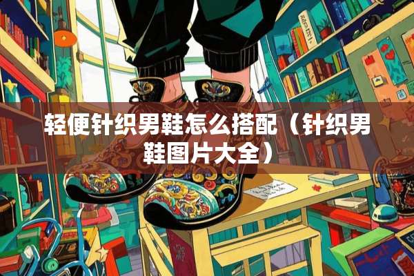 轻便针织男鞋怎么搭配（针织男鞋图片大全）