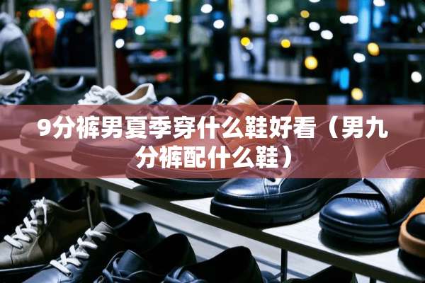 9分裤男夏季穿什么鞋好看（男九分裤配什么鞋）
