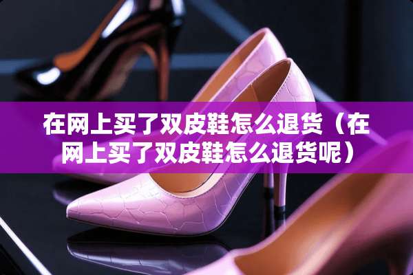 在网上买了双皮鞋怎么退货（在网上买了双皮鞋怎么退货呢）