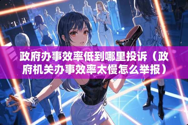**办事效率低到哪里投诉（**机关办事效率太慢怎么举报）
