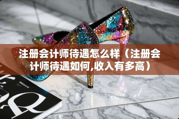 注册会计师待遇怎么样（注册会计师待遇如何,收入有多高）