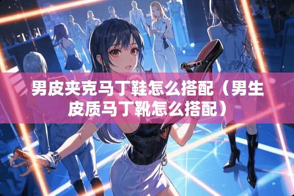 男皮夹克马丁鞋怎么搭配（男生皮质马丁靴怎么搭配）
