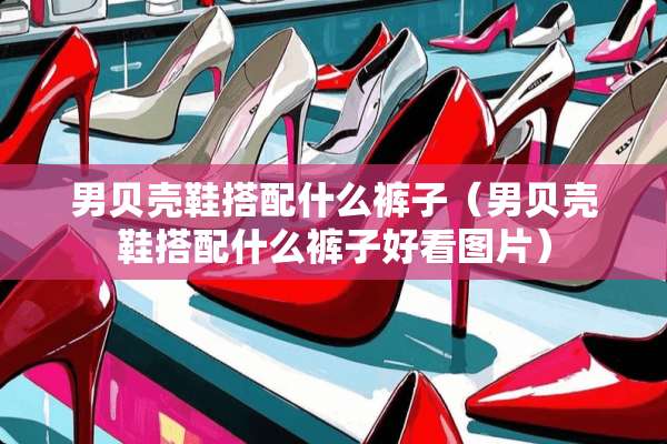 男贝壳鞋搭配什么裤子（男贝壳鞋搭配什么裤子好看图片）
