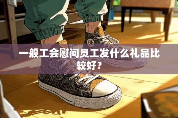 一般工会慰问员工发什么礼品比较好？
