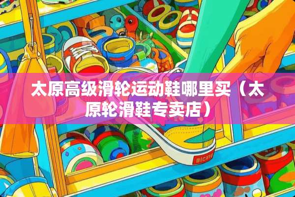 太原高级滑轮运动鞋哪里买（太原轮滑鞋专卖店）