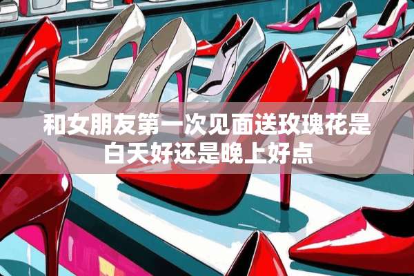 和女朋友第一次见面送玫瑰花是白天好还是晚上好点