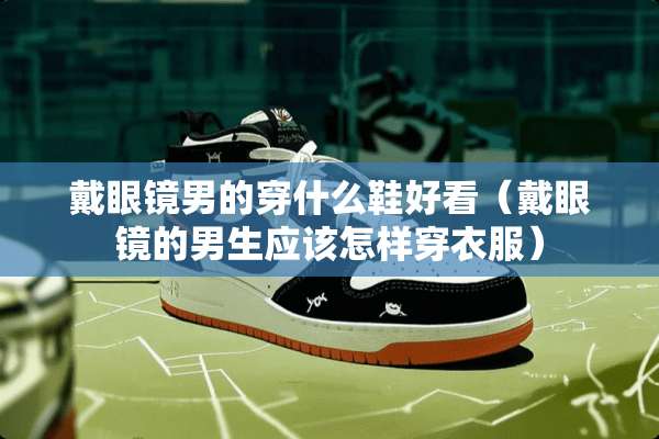 戴眼镜男的穿什么鞋好看（戴眼镜的男生应该怎样穿衣服）