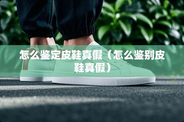 怎么鉴定皮鞋真假（怎么鉴别皮鞋真假）