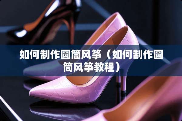 如何制作圆筒风筝（如何制作圆筒风筝教程）