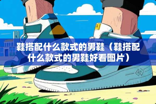 鞋搭配什么款式的男鞋（鞋搭配什么款式的男鞋好看图片）