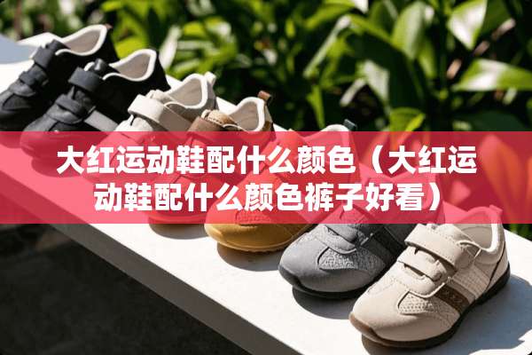 大红运动鞋配什么颜色（大红运动鞋配什么颜色裤子好看）