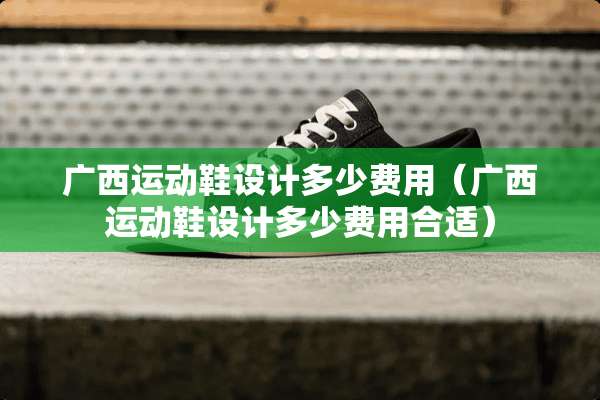 广西运动鞋设计多少费用（广西运动鞋设计多少费用合适）
