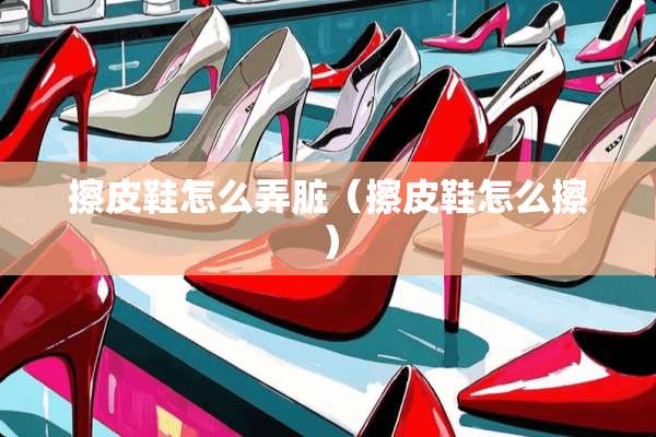 擦皮鞋怎么弄脏（擦皮鞋怎么擦）