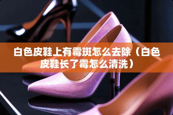 白色皮鞋上有霉斑怎么去除（白色皮鞋长了霉怎么清洗）