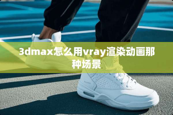 3dmax怎么用vray渲染动画那种场景