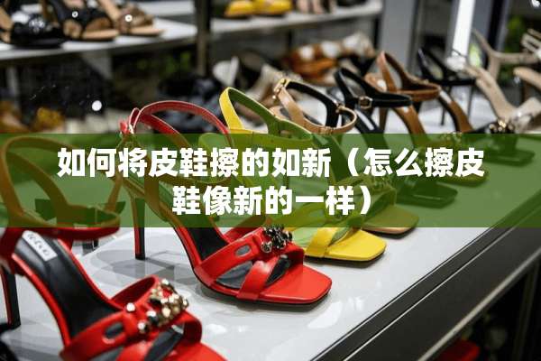 如何将皮鞋擦的如新（怎么擦皮鞋像新的一样）