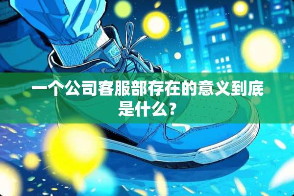 一个公司客服部存在的意义到底是什么？