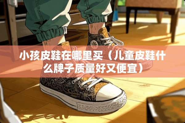 小孩皮鞋在哪里买（儿童皮鞋什么牌子质量好又便宜）