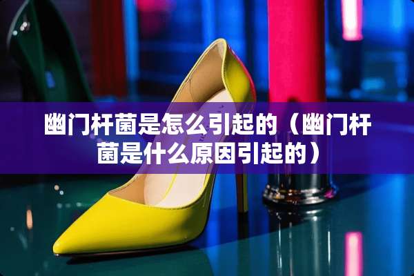 幽门杆菌是怎么引起的（幽门杆菌是什么原因引起的）