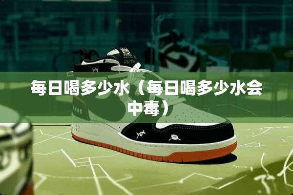 每日喝多少水（每日喝多少水会中毒）