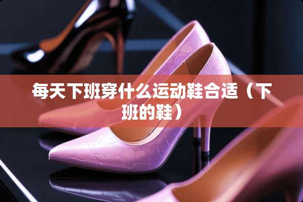 每天下班穿什么运动鞋合适（下班的鞋）