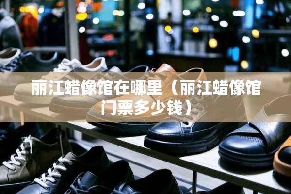 丽江蜡像馆在哪里（丽江蜡像馆门票多少钱）