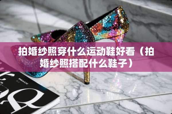拍婚纱照穿什么运动鞋好看（拍婚纱照搭配什么鞋子）