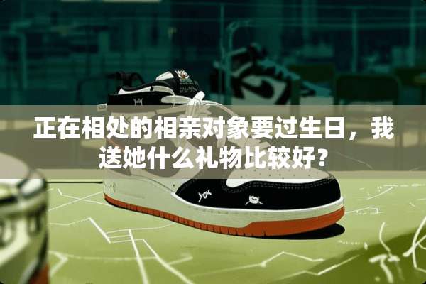 正在相处的相亲对象要过生日，我送她什么礼物比较好？