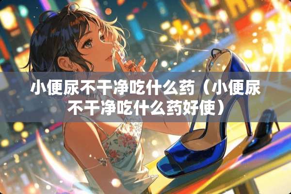 小便尿不干净吃什么药（小便尿不干净吃什么药好使）